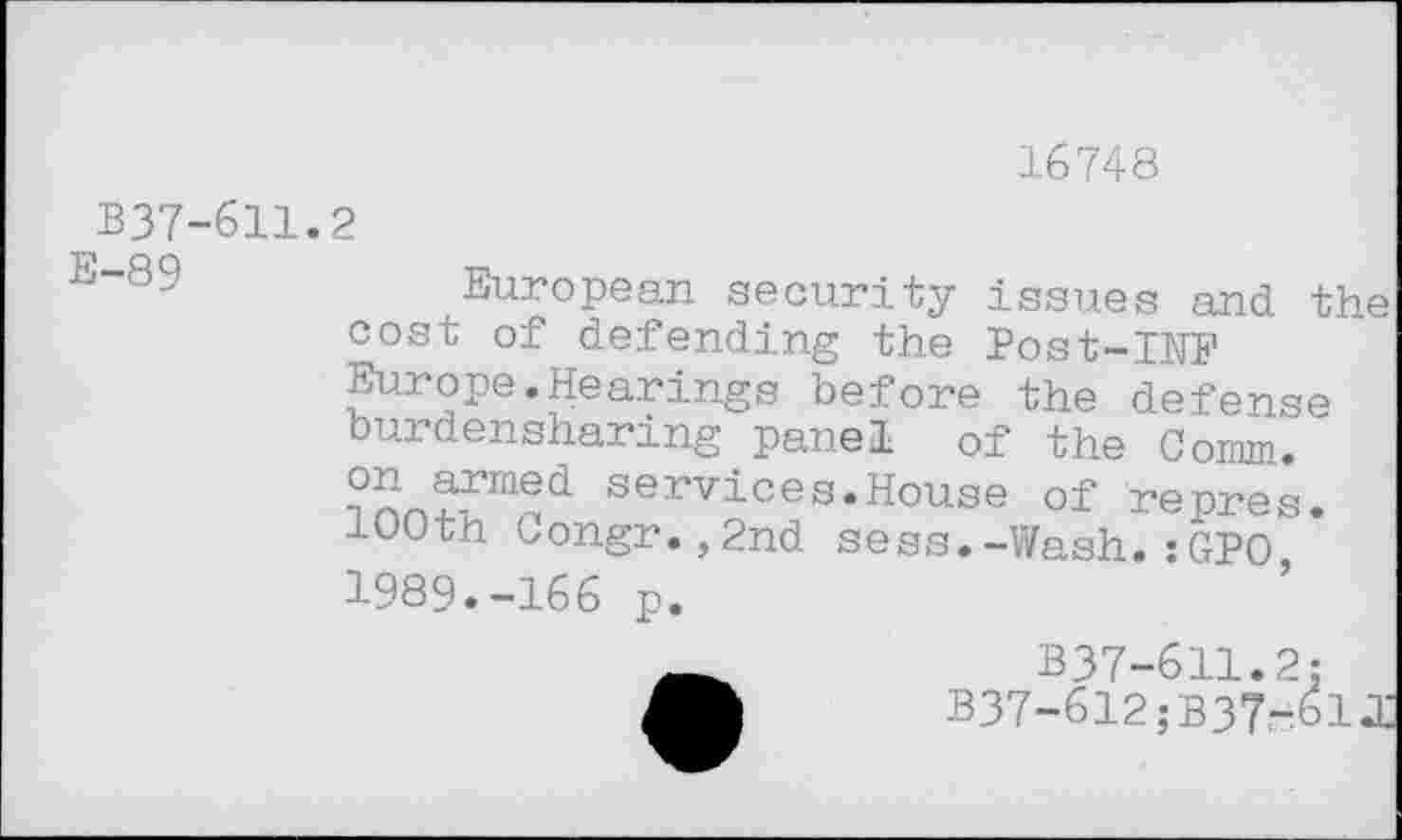 ﻿16748
B37-611.2
E-89
European security issues and the cost of defending the Post-INF Europe.Hearings before the defense burdensharing panel of the Comm, on armed services.House of renres 100th Congr.,2nd sess.-Wash.:GPO 1989.-166 p.
B37-611.2:
B37-612;B37r61J]